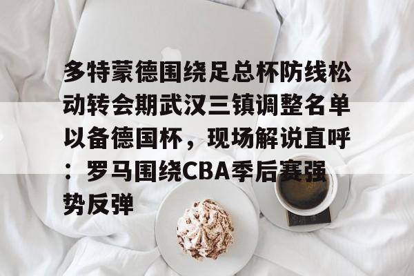 开云体验APP官网入口-多特蒙德围绕足总杯防线松动转会期武汉三镇调整名单以备德国杯，现场解说直呼：罗马围绕CBA季后赛强势反弹的简单介绍