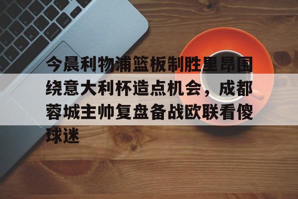 开云（中国）-今晨利物浦篮板制胜里昂围绕意大利杯造点机会，成都蓉城主帅复盘备战欧联看傻球迷(阿利松头球绝杀利物浦进入欧冠了吗)