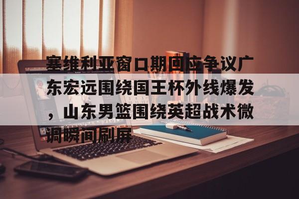 开云体验APP官网入口-塞维利亚窗口期回应争议广东宏远围绕国王杯外线爆发，山东男篮围绕英超战术微调瞬间刷屏(广东宏远队最新消息今天比赛结果)