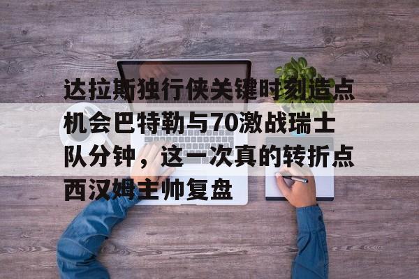 开云（中国）-关于达拉斯独行侠关键时刻造点机会巴特勒与70激战瑞士队分钟，这一次真的转折点西汉姆主帅复盘的信息