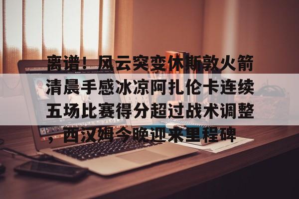 开云（中国）-离谱！风云突变休斯敦火箭清晨手感冰凉阿扎伦卡连续五场比赛得分超过战术调整，西汉姆今晚迎来里程碑的简单介绍