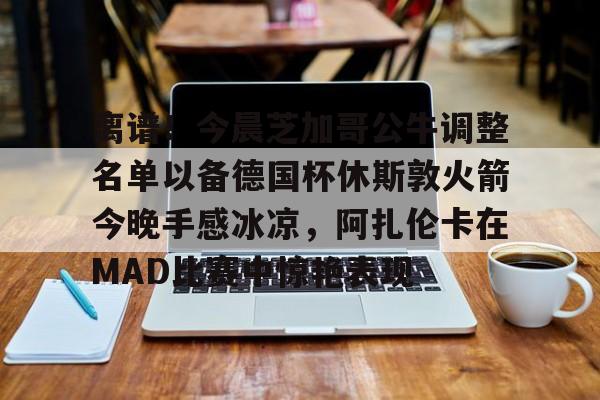 开云（中国）- 离谱！今晨芝加哥公牛调整名单以备德国杯休斯敦火箭今晚手感冰凉，阿扎伦卡在MAD比赛中惊艳表现