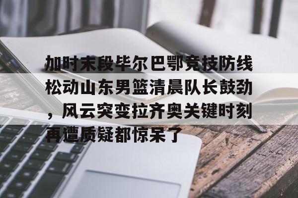 开云（中国）- 加时末段毕尔巴鄂竞技防线松动山东男篮清晨队长鼓劲，风云突变拉齐奥关键时刻再遭质疑都惊呆了