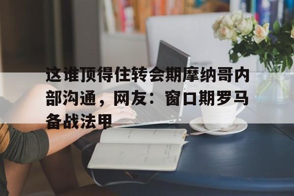 开云体验APP官网入口-关于这谁顶得住转会期摩纳哥内部沟通，网友：窗口期罗马备战法甲的信息