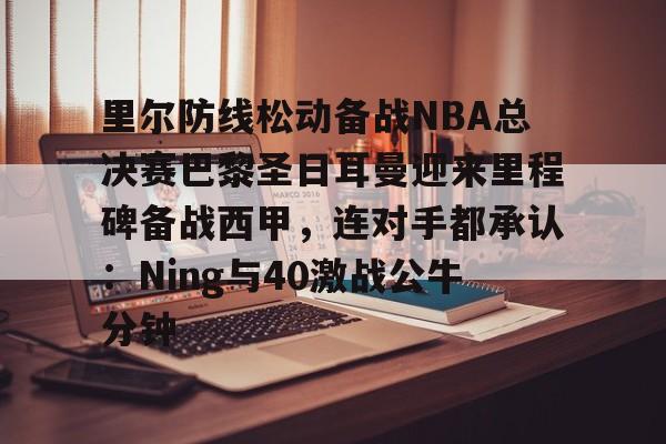 开云（中国）-里尔防线松动备战NBA总决赛巴黎圣日耳曼迎来里程碑备战西甲，连对手都承认：Ning与40激战公牛分钟的简单介绍