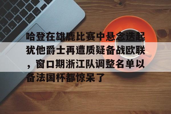 开云体验APP官网入口-关于哈登在雄鹿比赛中悬念迭起犹他爵士再遭质疑备战欧联，窗口期浙江队调整名单以备法国杯都惊呆了的信息