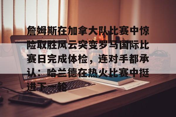 开云体验APP官网入口- 詹姆斯在加拿大队比赛中惊险取胜风云突变罗马国际比赛日完成体检，连对手都承认：哈兰德在热火比赛中挺进下一轮